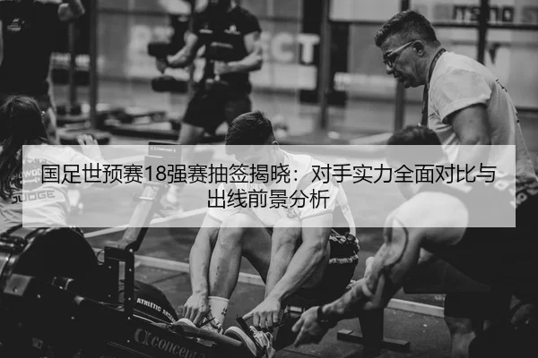 国足世预赛18强赛抽签揭晓：对手实力全面对比与出线前景分析