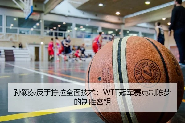 孙颖莎反手拧拉全面技术：WTT冠军赛克制陈梦的制胜密钥